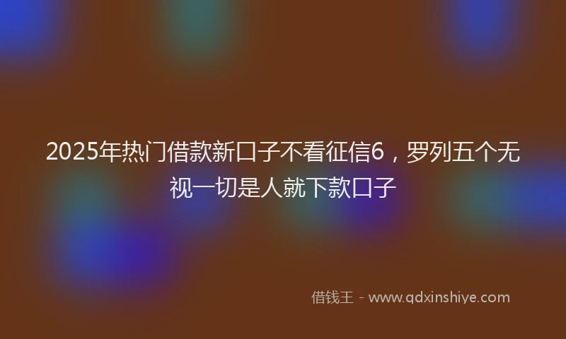 2025年热门借款新口子不看征信6，罗列五个无视一切是人就下款口子