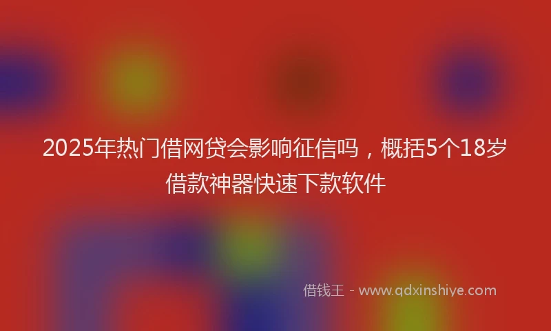 2025年热门借网贷会影响征信吗，概括5个18岁借款神器快速下款软件