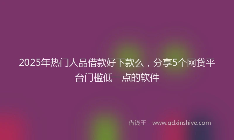 2025年热门人品借款好下款么，分享5个网贷平台门槛低一点的软件
