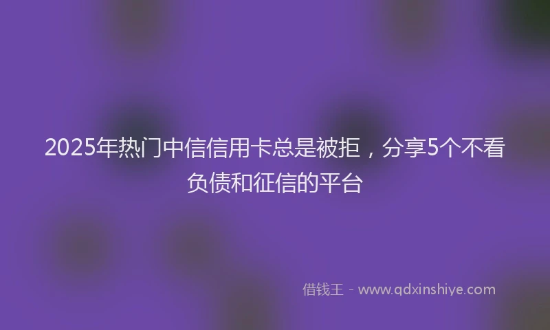 2025年热门中信信用卡总是被拒，分享5个不看负债和征信的平台