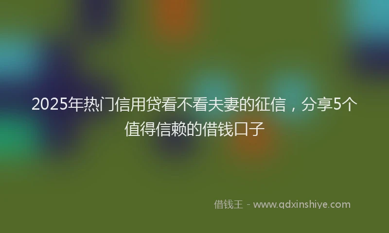 2025年热门信用贷看不看夫妻的征信，分享5个值得信赖的借钱口子