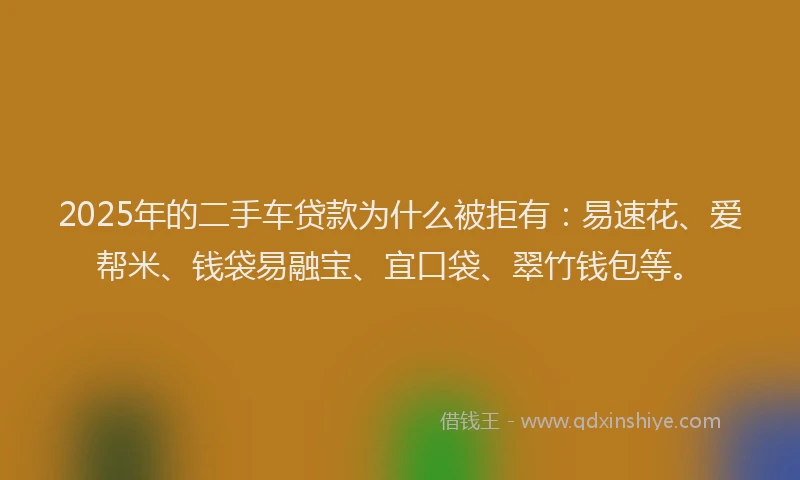 2025年的二手车贷款为什么被拒有：易速花、爱帮米、钱袋易融宝、宜口袋、翠竹钱包等。