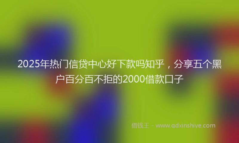 2025年热门信贷中心好下款吗知乎，分享五个黑户百分百不拒的2000借款口子