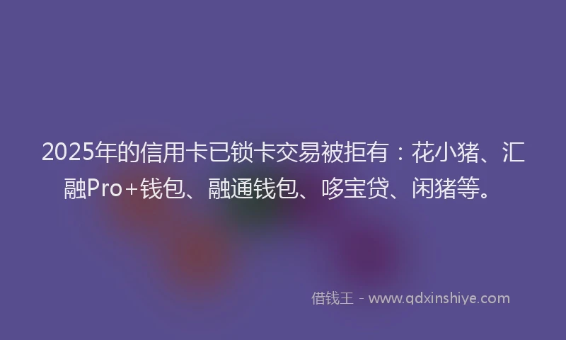 2025年的信用卡已锁卡交易被拒有：花小猪、汇融Pro+钱包、融通钱包、哆宝贷、闲猪等。