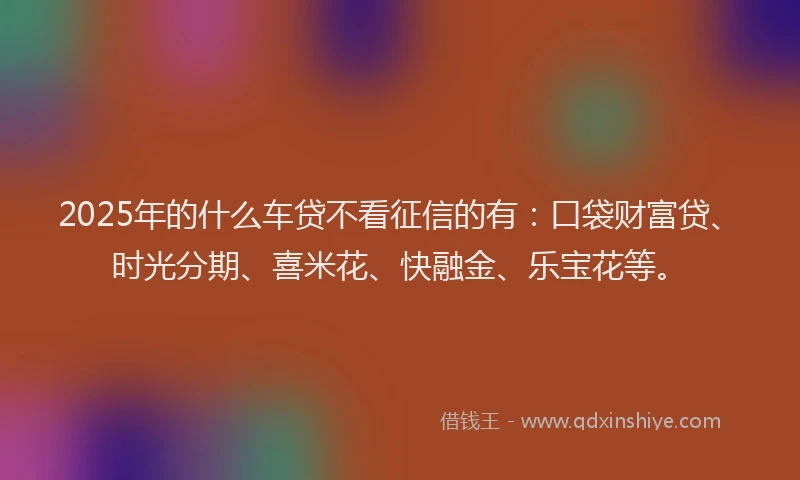 2025年的什么车贷不看征信的有：口袋财富贷、时光分期、喜米花、快融金、乐宝花等。