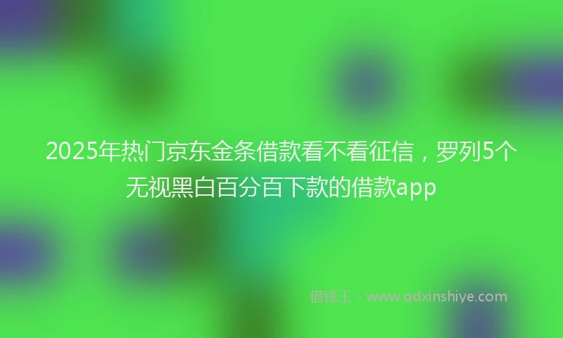 2025年热门京东金条借款看不看征信，罗列5个无视黑白百分百下款的借款app