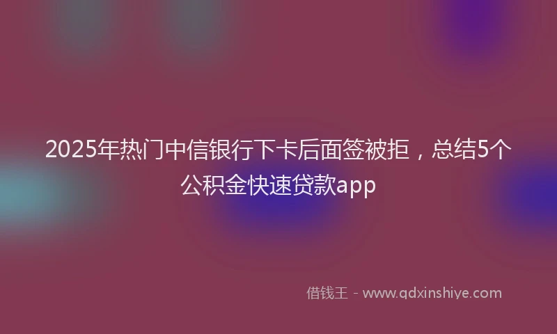 2025年热门中信银行下卡后面签被拒，总结5个公积金快速贷款app