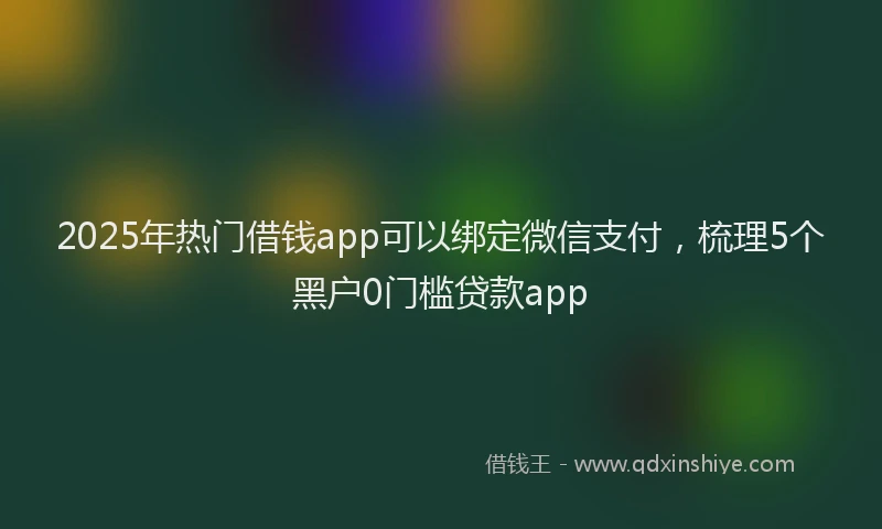 2025年热门借钱app可以绑定微信支付，梳理5个黑户0门槛贷款app