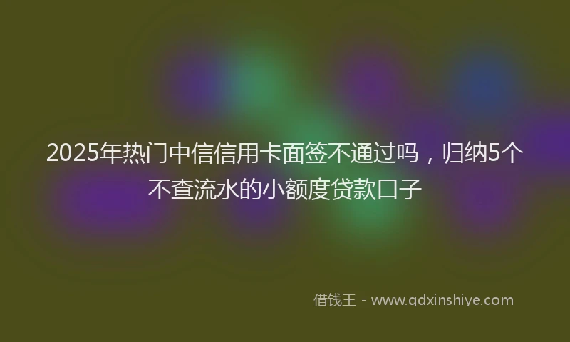 2025年热门中信信用卡面签不通过吗，归纳5个不查流水的小额度贷款口子