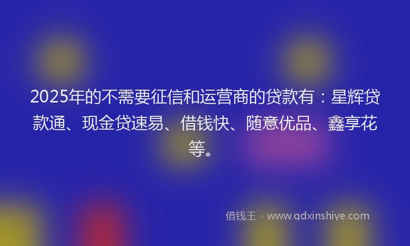 2025年的不需要征信和运营商的贷款有：星辉贷款通、现金贷速易、借钱快、随意优品、鑫享花等。