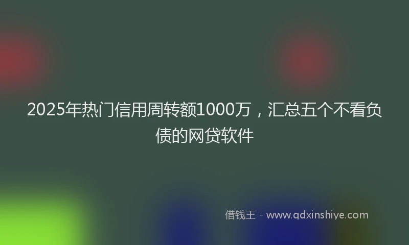 2025年热门信用周转额1000万，汇总五个不看负债的网贷软件