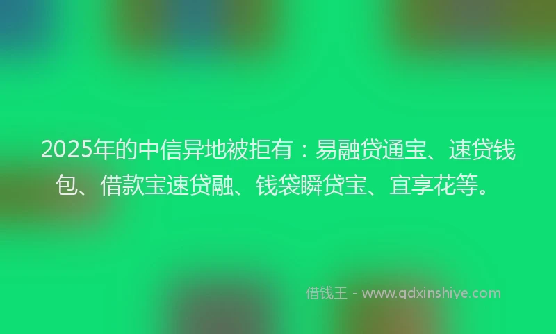 2025年的中信异地被拒有：易融贷通宝、速贷钱包、借款宝速贷融、钱袋瞬贷宝、宜享花等。