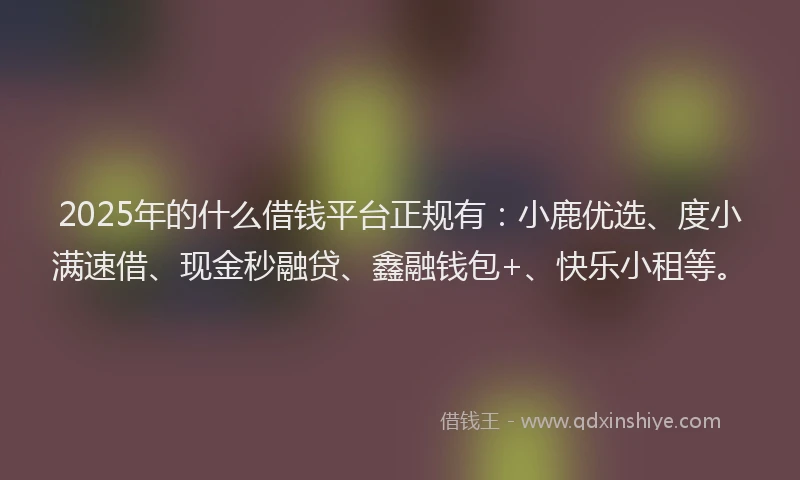2025年的什么借钱平台正规有：小鹿优选、度小满速借、现金秒融贷、鑫融钱包+、快乐小租等。