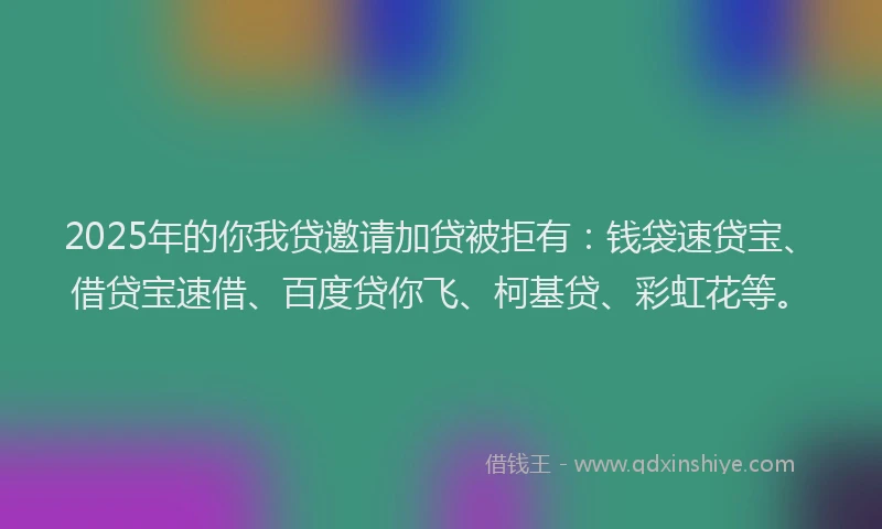 2025年的你我贷邀请加贷被拒有：钱袋速贷宝、借贷宝速借、百度贷你飞、柯基贷、彩虹花等。
