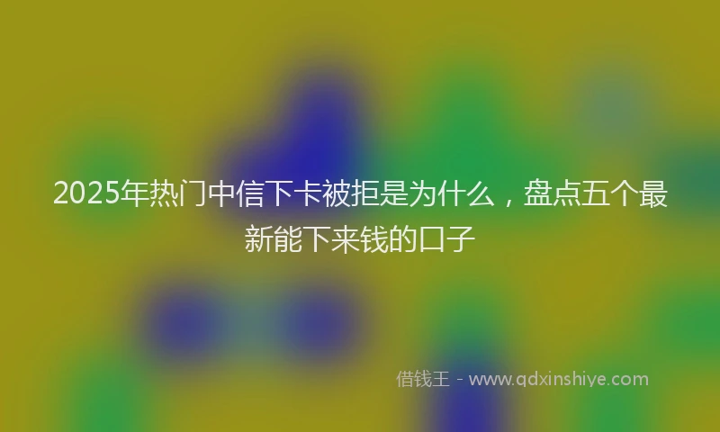 2025年热门中信下卡被拒是为什么，盘点五个最新能下来钱的口子