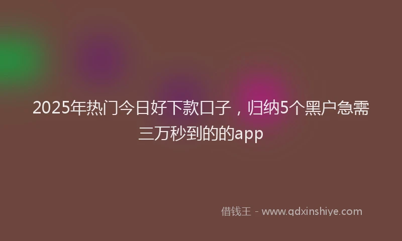 2025年热门今日好下款口子，归纳5个黑户急需三万秒到的的app