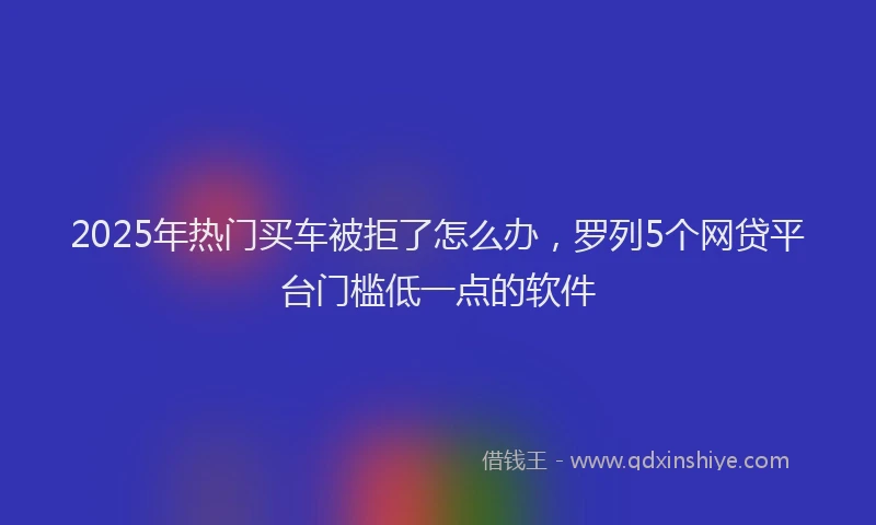 2025年热门买车被拒了怎么办，罗列5个网贷平台门槛低一点的软件