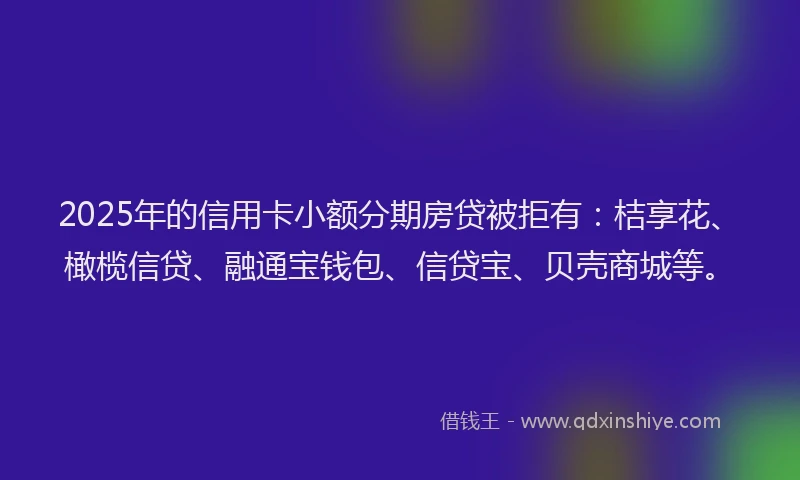 2025年的信用卡小额分期房贷被拒有：桔享花、橄榄信贷、融通宝钱包、信贷宝、贝壳商城等。