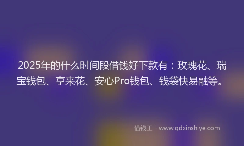 2025年的什么时间段借钱好下款有：玫瑰花、瑞宝钱包、享来花、安心Pro钱包、钱袋快易融等。