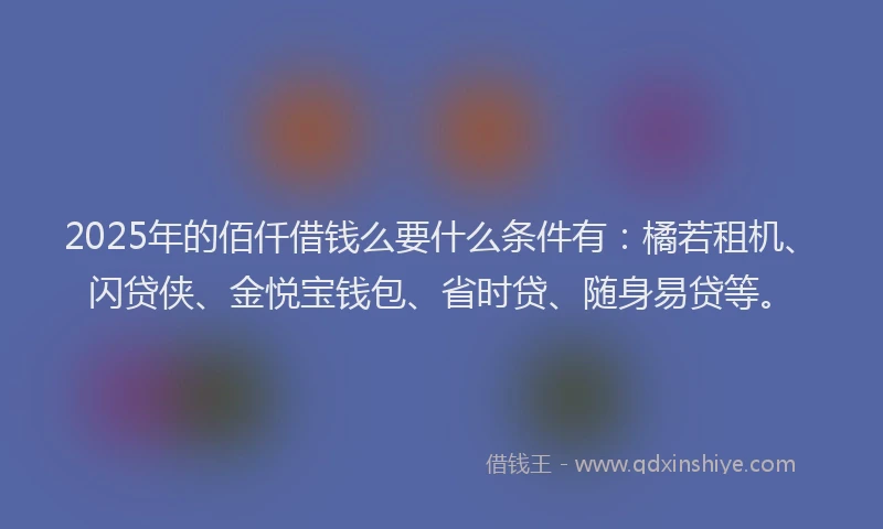 2025年的佰仟借钱么要什么条件有：橘若租机、闪贷侠、金悦宝钱包、省时贷、随身易贷等。
