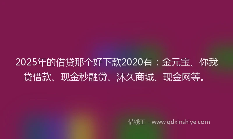 2025年的借贷那个好下款2020有：金元宝、你我贷借款、现金秒融贷、沐久商城、现金网等。