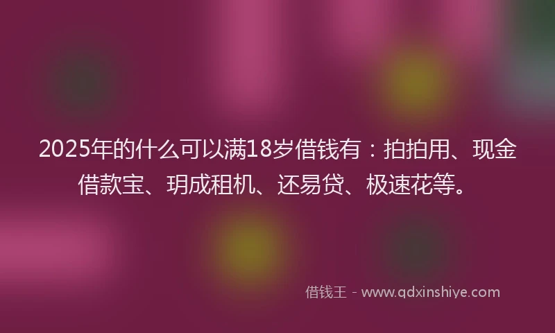 2025年的什么可以满18岁借钱有：拍拍用、现金借款宝、玥成租机、还易贷、极速花等。