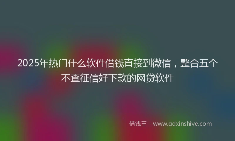 2025年热门什么软件借钱直接到微信，整合五个不查征信好下款的网贷软件