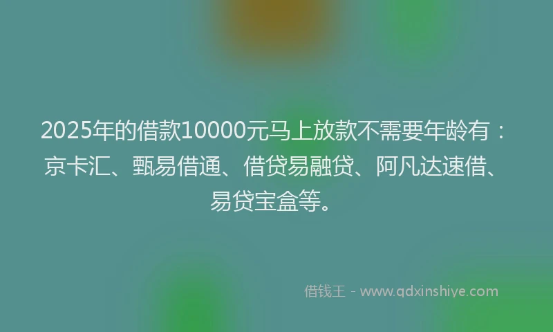 2025年的借款10000元马上放款不需要年龄有：京卡汇、甄易借通、借贷易融贷、阿凡达速借、易贷宝盒等。