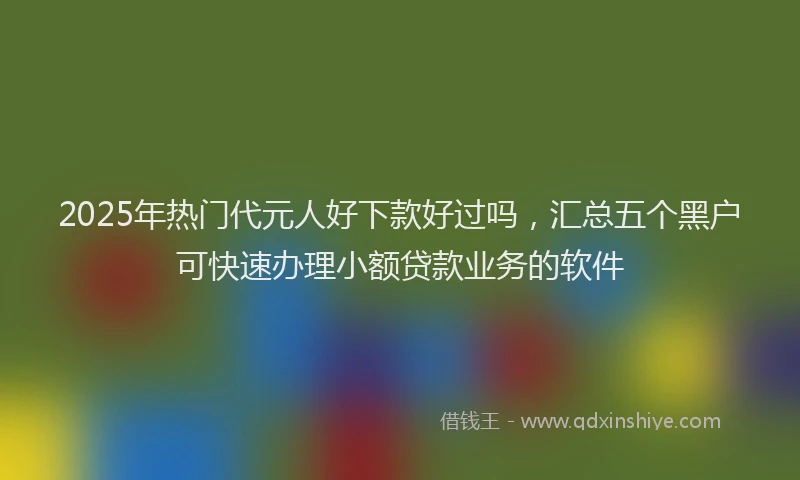 2025年热门代元人好下款好过吗，汇总五个黑户可快速办理小额贷款业务的软件