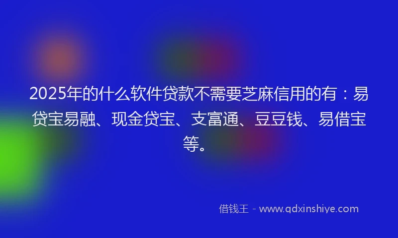 2025年的什么软件贷款不需要芝麻信用的有：易贷宝易融、现金贷宝、支富通、豆豆钱、易借宝等。
