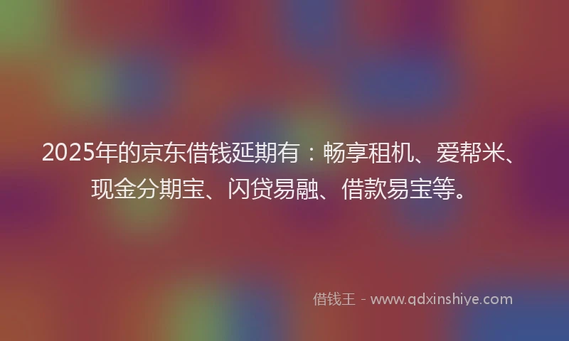 2025年的京东借钱延期有：畅享租机、爱帮米、现金分期宝、闪贷易融、借款易宝等。