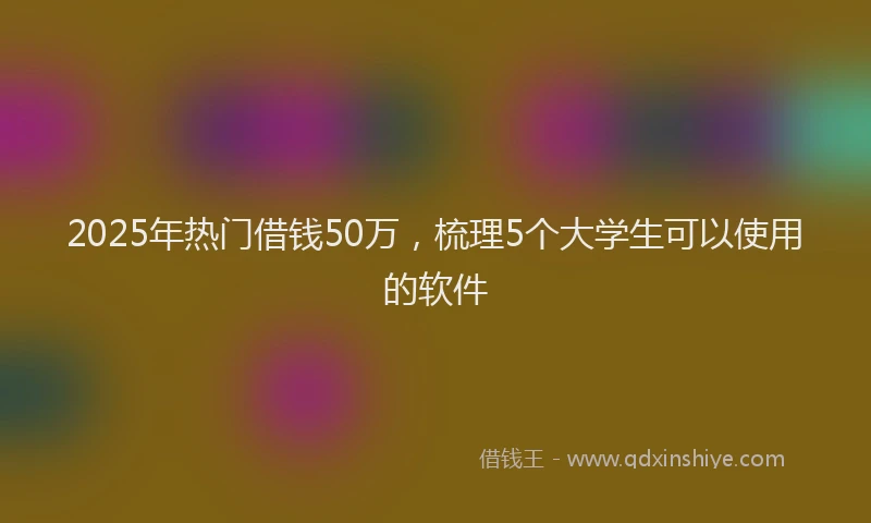 2025年热门借钱50万，梳理5个大学生可以使用的软件