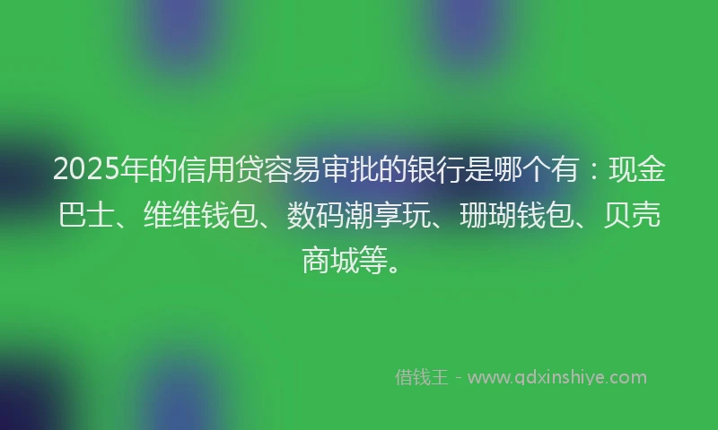 2025年的信用贷容易审批的银行是哪个有：现金巴士、维维钱包、数码潮享玩、珊瑚钱包、贝壳商城等。