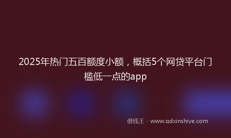 2025年热门五百额度小额，概括5个网贷平台门槛低一点的app