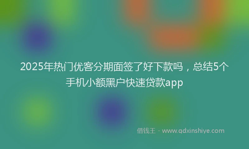 2025年热门优客分期面签了好下款吗，总结5个手机小额黑户快速贷款app