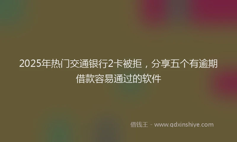 2025年热门交通银行2卡被拒，分享五个有逾期借款容易通过的软件