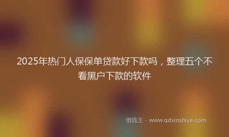 2025年热门人保保单贷款好下款吗，整理五个不看黑户下款的软件