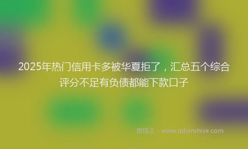 2025年热门信用卡多被华夏拒了，汇总五个综合评分不足有负债都能下款口子