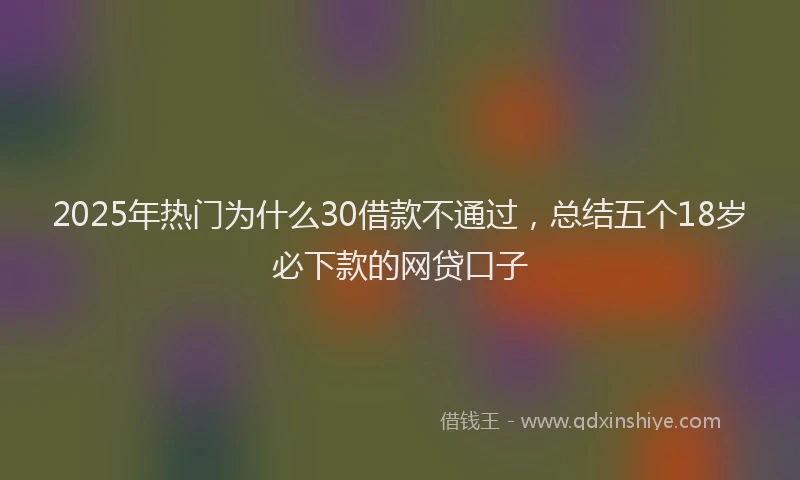 2025年热门为什么30借款不通过，总结五个18岁必下款的网贷口子