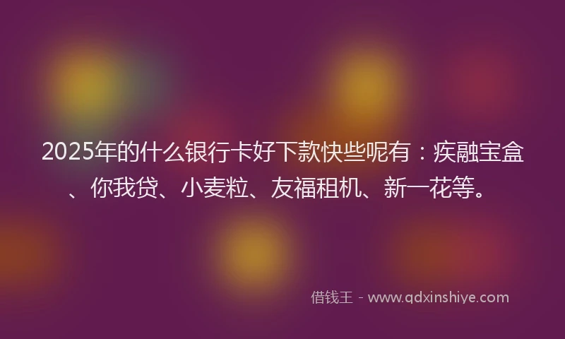 2025年的什么银行卡好下款快些呢有：疾融宝盒、你我贷、小麦粒、友福租机、新一花等。