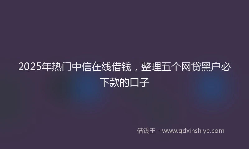 2025年热门中信在线借钱，整理五个网贷黑户必下款的口子