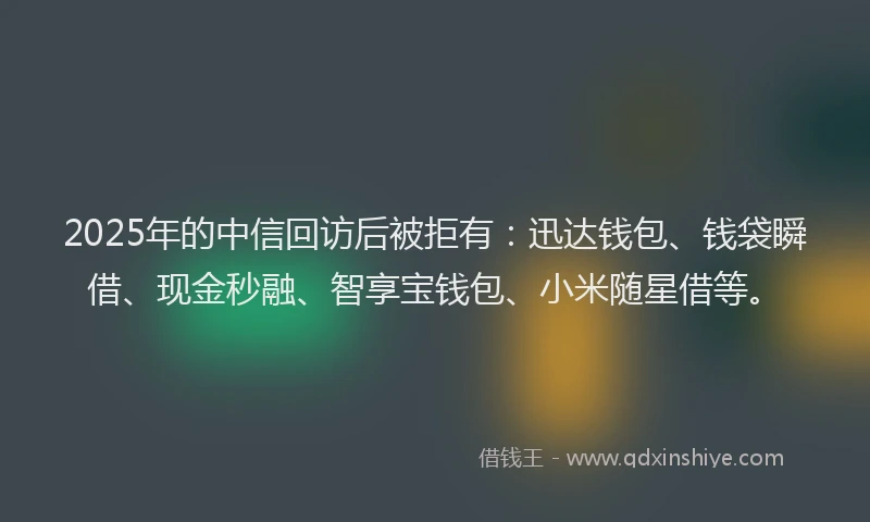 2025年的中信回访后被拒有：迅达钱包、钱袋瞬借、现金秒融、智享宝钱包、小米随星借等。