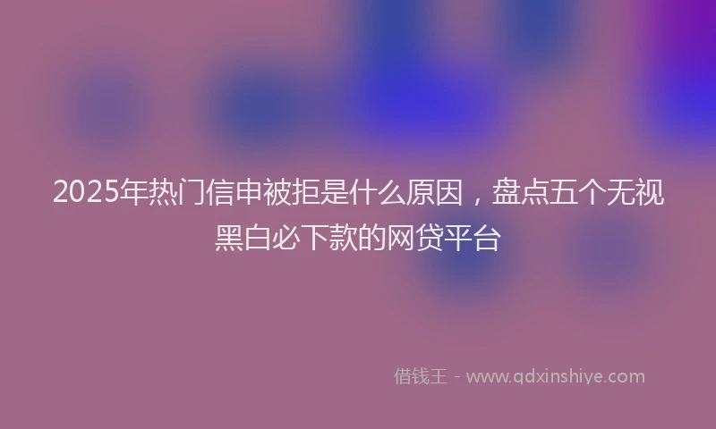 2025年热门信申被拒是什么原因，盘点五个无视黑白必下款的网贷平台