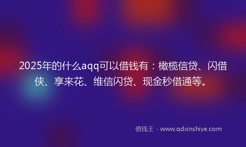 2025年的什么aqq可以借钱有：橄榄信贷、闪借侠、享来花、维信闪贷、现金秒借通等。