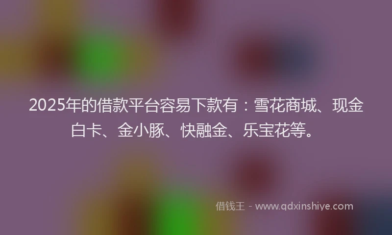 2025年的借款平台容易下款有：雪花商城、现金白卡、金小豚、快融金、乐宝花等。