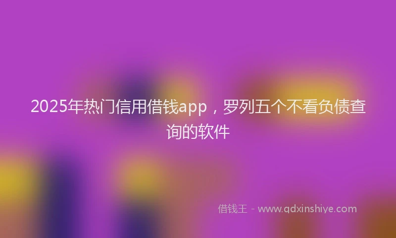 2025年热门信用借钱app，罗列五个不看负债查询的软件