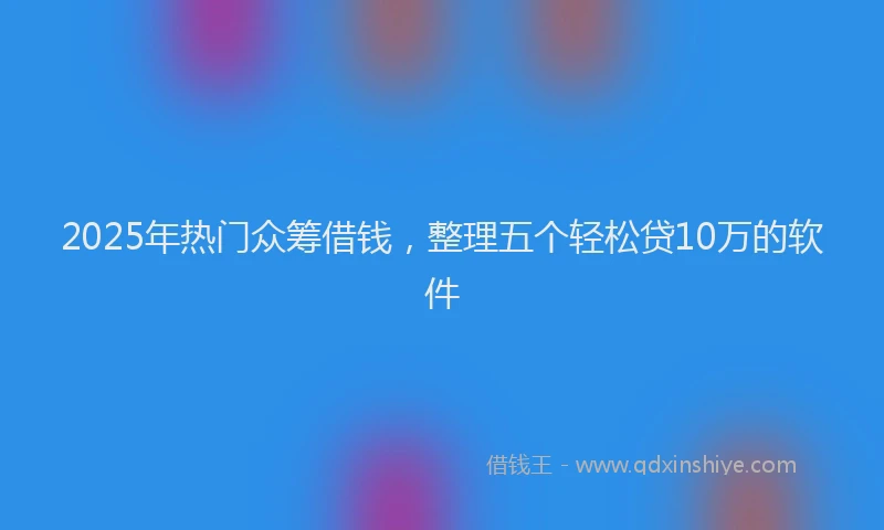 2025年热门众筹借钱，整理五个轻松贷10万的软件
