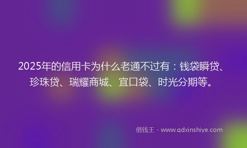 2025年的信用卡为什么老通不过有：钱袋瞬贷、珍珠贷、瑞耀商城、宜口袋、时光分期等。