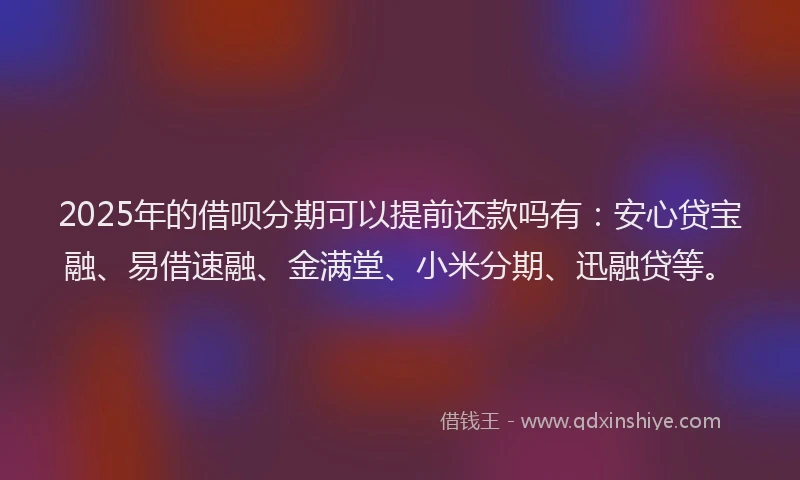 2025年的借呗分期可以提前还款吗有：安心贷宝融、易借速融、金满堂、小米分期、迅融贷等。
