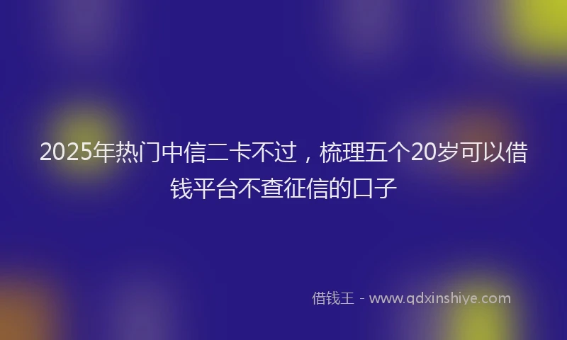 2025年热门中信二卡不过，梳理五个20岁可以借钱平台不查征信的口子
